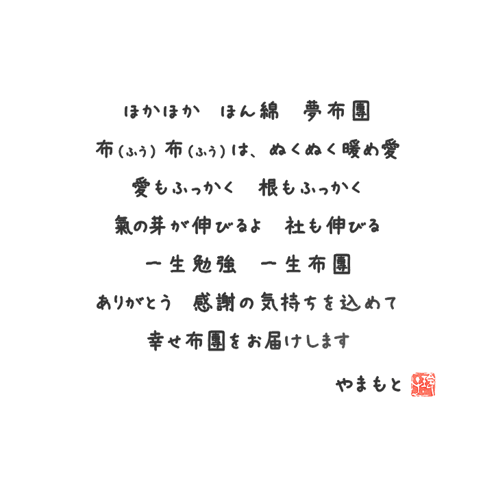 ほかほか ほん綿 夢布団 布（ふう）布（ふう）は、ぬくぬく暖め愛 愛もふっかく 根もふっかく 氣の芽が伸びるよ 社も伸びる 一生勉強 一生布団 ありがとう 感謝の気持ちを込めて 幸せ布団をお届けします やまもと