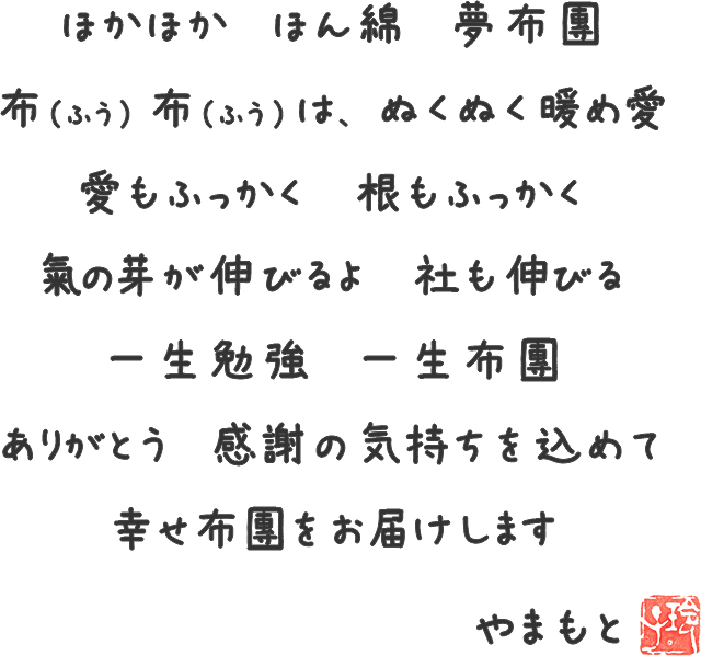 ほかほか ほん綿 夢布団 布（ふう）布（ふう）は、ぬくぬく暖め愛 愛もふっかく 根もふっかく 氣の芽が伸びるよ 社も伸びる 一生勉強 一生布団 ありがとう 感謝の気持ちを込めて 幸せ布団をお届けします やまもと