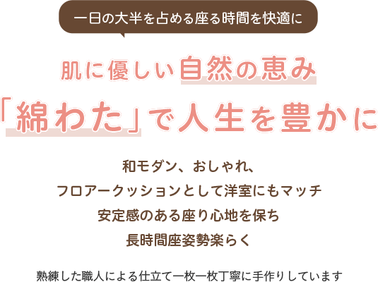 一日の大半を占める座る時間を快適に 肌に優しい自然の恵み「綿わた」で人生を豊かに フロアークッションとして洋室にもマッチ 安定感のある座り心地を保ち長時間座姿勢楽らく 熟練した職人による仕立て一枚一枚丁寧に手作りしています