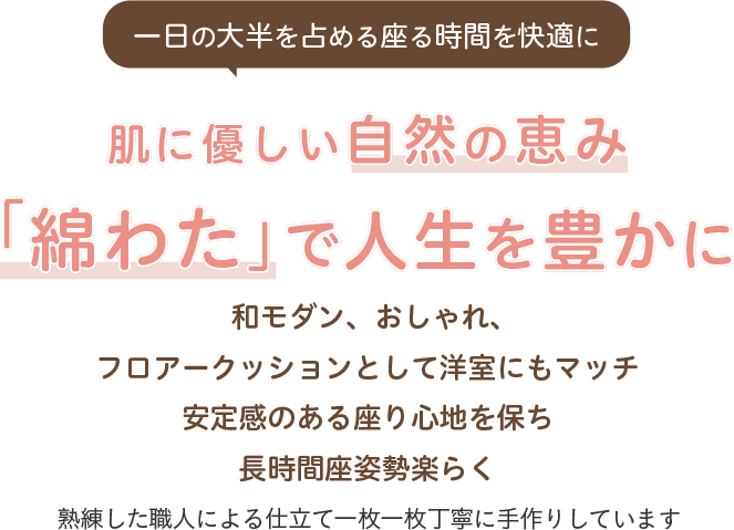 一日の大半を占める座る時間を快適に 肌に優しい自然の恵み「綿わた」で人生を豊かに フロアークッションとして洋室にもマッチ 安定感のある座り心地を保ち長時間座姿勢楽らく 熟練した職人による仕立て一枚一枚丁寧に手作りしています