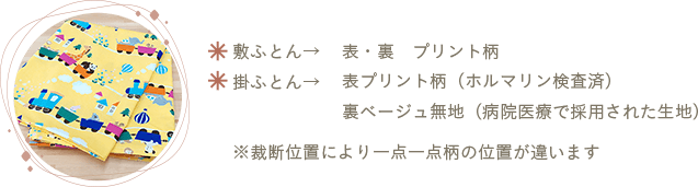 敷ふとん→表・裏プリント柄 掛ふとん→表プリント柄（ホルマリン検査済）・裏ベージュ無地（病院医療で採用された生地）※裁断位置により一点一点柄の位置が違います