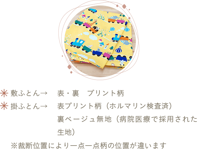 敷ふとん→表・裏プリント柄 掛ふとん→表プリント柄（ホルマリン検査済）・裏ベージュ無地（病院医療で採用された生地）※裁断位置により一点一点柄の位置が違います