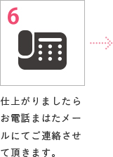 6 仕上がりましたらお電話まはたメールにてご連絡させて頂きます。