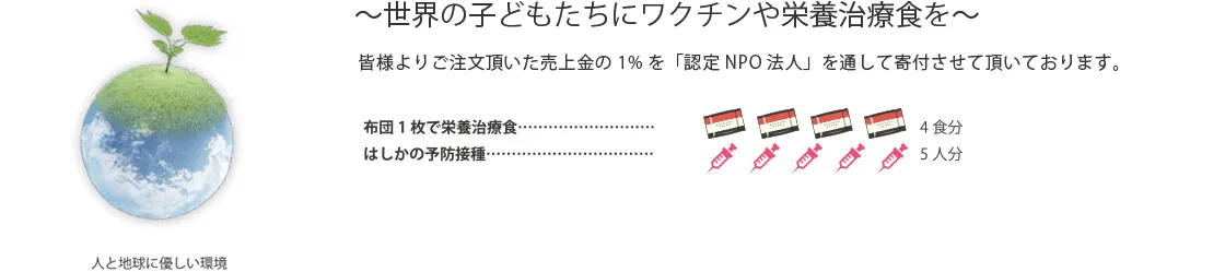 ～世界の子どもたちにワクチンや栄養治療食を～ 皆様よりご注文頂いた売上金の1%を「認定NPO法人」を通して寄付させて頂いております。