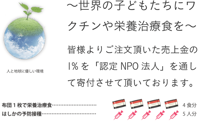 ～世界の子どもたちにワクチンや栄養治療食を～ 皆様よりご注文頂いた売上金の1%を「認定NPO法人」を通して寄付させて頂いております。