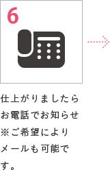 6 仕上がりましたらお電話でお知らせ※ご希望によりメールも可能です。