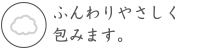 ふんわりやさしく包みます。