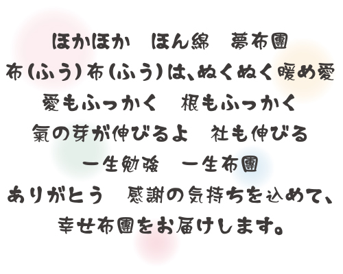 ほかほか　ほん綿　夢布團　布（ふう）布（ふう）は、ぬくぬく暖め愛　愛もふっかく　根もふっかく　氣の芽が伸びるよ　社も伸びる　一生勉強　一生布團　ありがとう　感謝の気持ちを込めて、幸せ布團をお届けします。