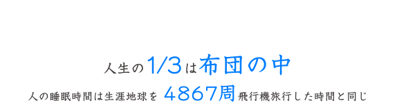 雲の上のようなやすらぎを　人生の1/3は布団の中 人の睡眠時間は生涯地球を4867周飛行機旅行した時間と同じ